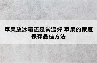 苹果放冰箱还是常温好 苹果的家庭保存最佳方法